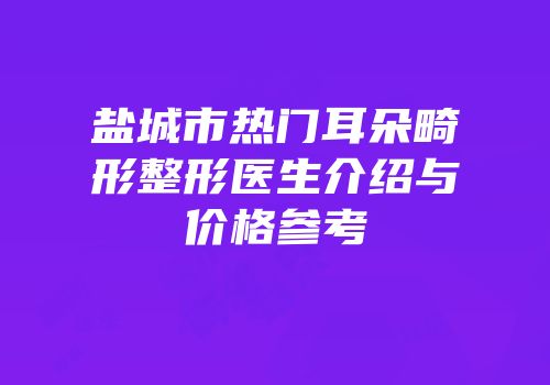 盐城市热门耳朵畸形整形医生介绍与价格参考