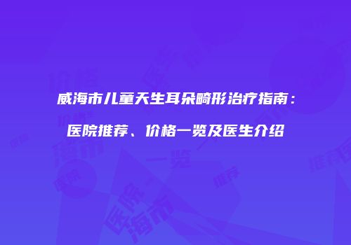 威海市儿童天生耳朵畸形治疗指南：医院推荐、价格一览及医生介绍