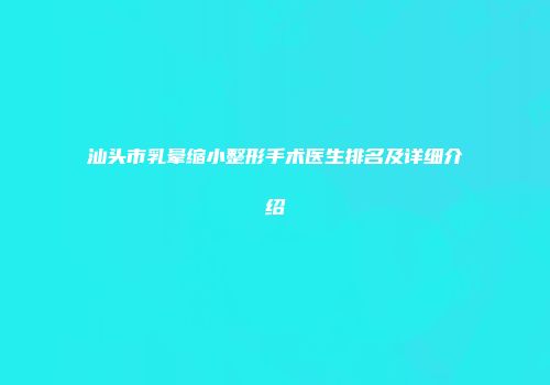 汕头市乳晕缩小整形手术医生排名及详细介绍