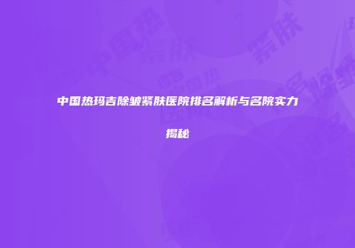 中国热玛吉除皱紧肤医院排名解析与名院实力揭秘