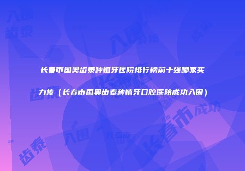 长春市国奥齿泰种植牙医院排行榜前十强哪家实力棒（长春市国奥齿泰种植牙口腔医院成功入围）