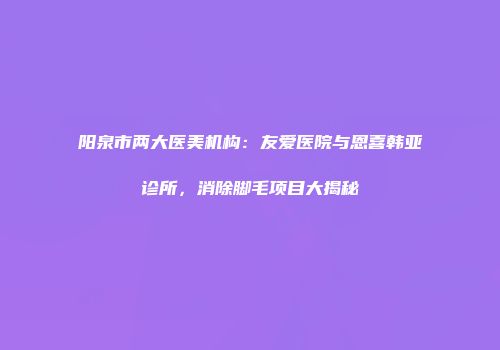 阳泉市两大医美机构：友爱医院与恩喜韩亚诊所，消除脚毛项目大揭秘