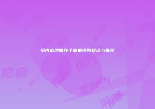 绍兴市消除脖子疤痕医院排名与推荐