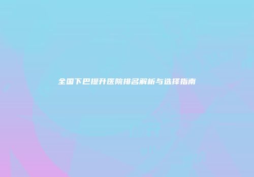全国下巴提升医院排名解析与选择指南