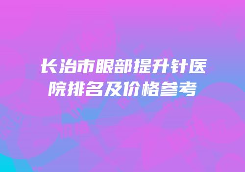 长治市眼部提升针医院排名及价格参考