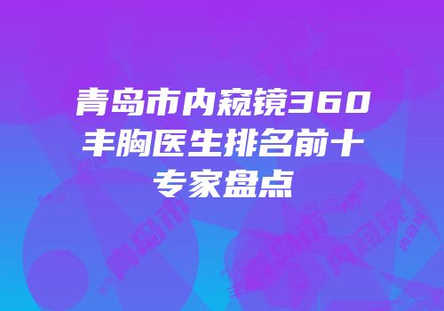 青岛市内窥镜360丰胸医生排名前十专家盘点
