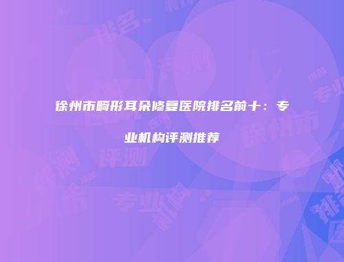 徐州市畸形耳朵修复医院排名前十：专业机构评测推荐