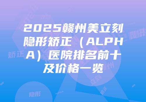 2025赣州美立刻隐形矫正（ALPHA）医院排名前十及价格一览