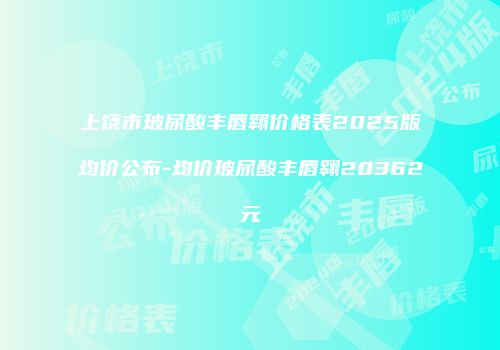 上饶市玻尿酸丰唇翱价格表2025版均价公布-均价玻尿酸丰唇翱20362元