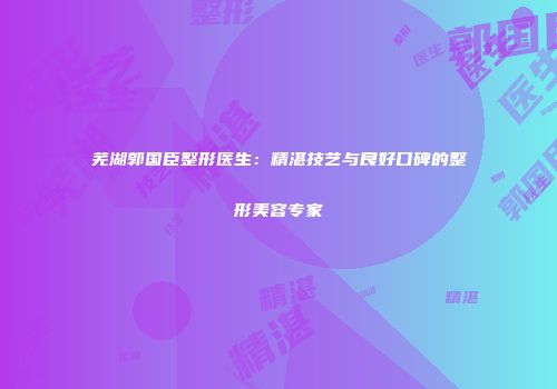 芜湖郭国臣整形医生：精湛技艺与良好口碑的整形美容专家
