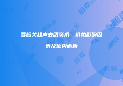 嘉峪关超声去眼袋术：价格影响因素及优势解析