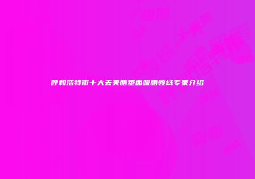 呼和浩特市十大去夹脂垫面吸脂领域专家介绍