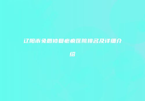 辽阳市兔唇修复疤痕医院排名及详细介绍