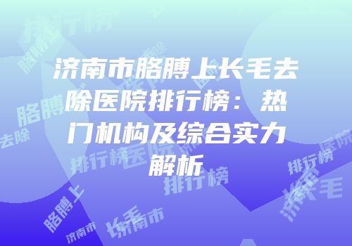 济南市胳膊上长毛去除医院排行榜：热门机构及综合实力解析