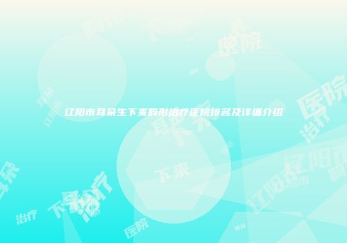 辽阳市耳朵生下来畸形治疗医院排名及详细介绍