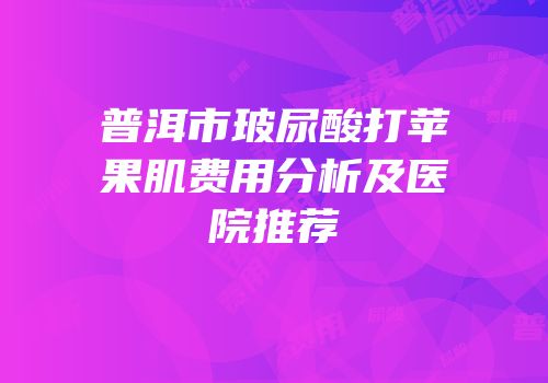 普洱市玻尿酸打苹果肌费用分析及医院推荐