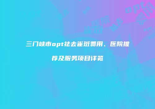 三门峡市opt祛去雀斑费用、医院推荐及服务项目详览