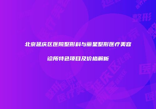北京延庆区医院整形科与丽星整形医疗美容诊所特色项目及价格解析