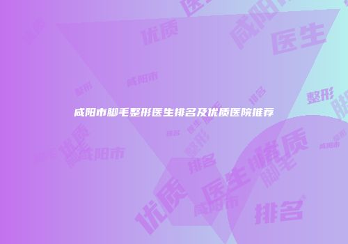 咸阳市脚毛整形医生排名及优质医院推荐
