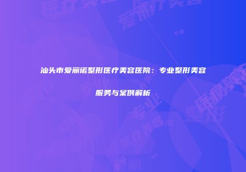 汕头市爱丽诺整形医疗美容医院：专业整形美容服务与案例解析
