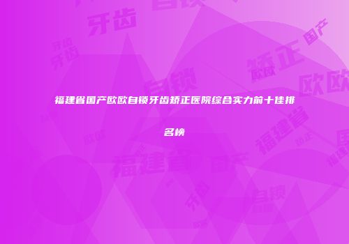 福建省国产欧欧自锁牙齿矫正医院综合实力前十佳排名榜