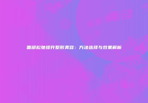 面部松弛提升整形美容：方法选择与效果解析