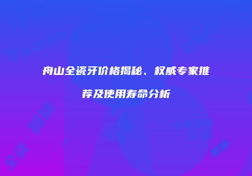 舟山全瓷牙价格揭秘、权威专家推荐及使用寿命分析