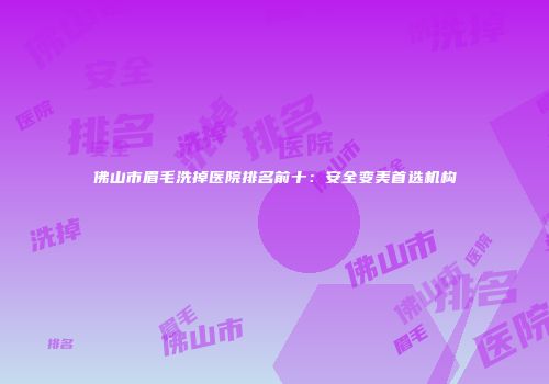 佛山市眉毛洗掉医院排名前十：安全变美首选机构