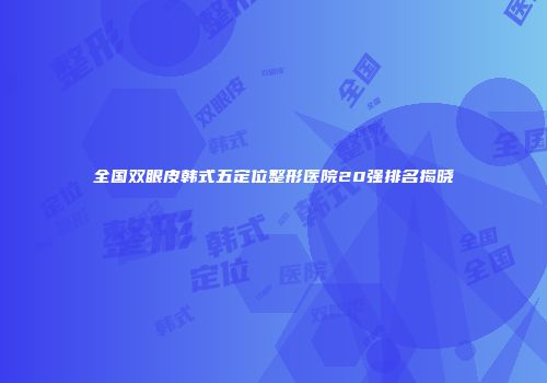 全国双眼皮韩式五定位整形医院20强排名揭晓