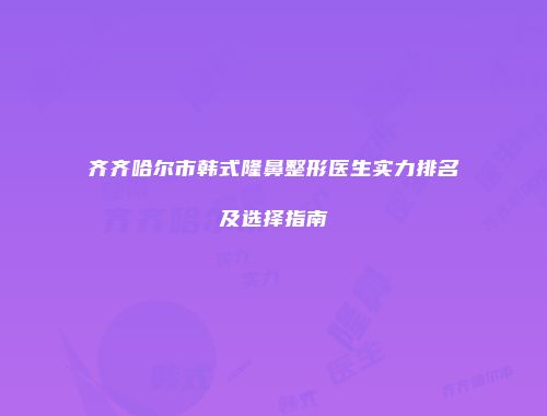 齐齐哈尔市韩式隆鼻整形医生实力排名及选择指南