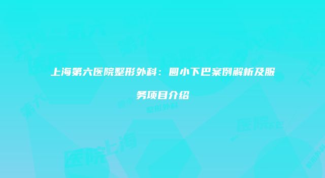 上海第六医院整形外科：圆小下巴案例解析及服务项目介绍