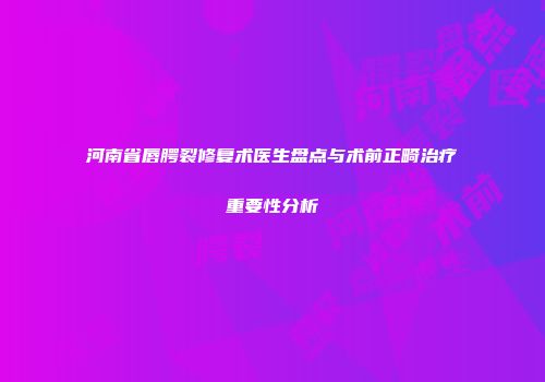 河南省唇腭裂修复术医生盘点与术前正畸治疗重要性分析