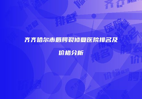 齐齐哈尔市唇腭裂修复医院排名及价格分析