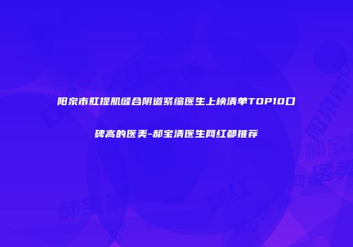 阳泉市肛提肌缝合阴道紧缩医生上榜清单TOP10口碑高的医美-郝宝清医生网红都推荐