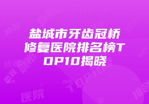 盐城市牙齿冠桥修复医院排名榜TOP10揭晓