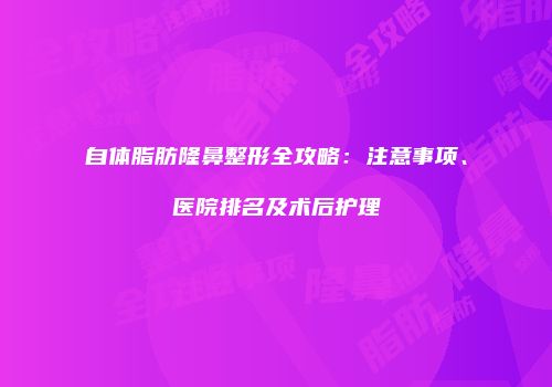自体脂肪隆鼻整形全攻略：注意事项、医院排名及术后护理