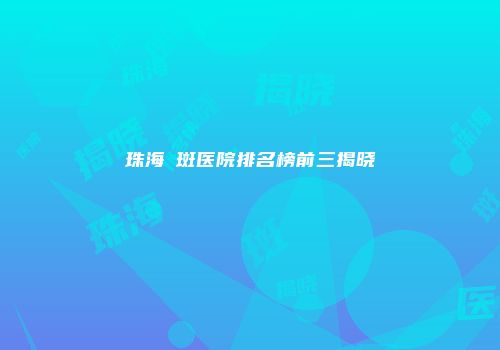 珠海袪斑医院排名榜前三揭晓