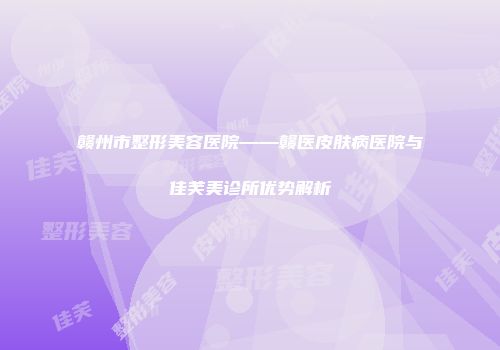 赣州市整形美容医院——赣医皮肤病医院与佳芙美诊所优势解析