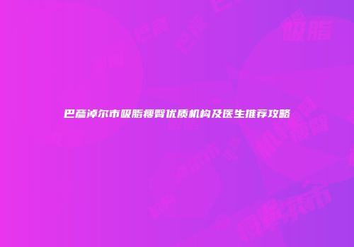 巴彦淖尔市吸脂瘦臀优质机构及医生推荐攻略