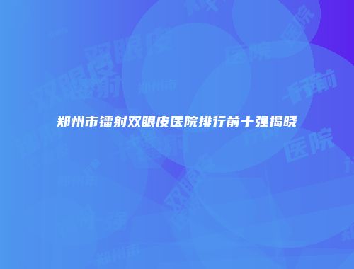 郑州市镭射双眼皮医院排行前十强揭晓