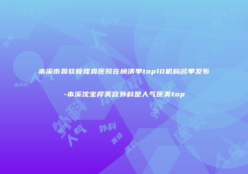 本溪市鼻软骨隆鼻医院在榜清单top10机构名单发布-本溪沈宝芹美容外科是人气医美top