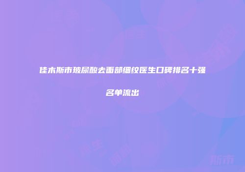 佳木斯市玻尿酸去面部细纹医生口碑排名十强名单流出