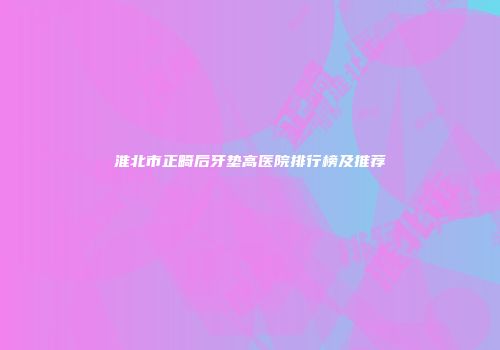 淮北市正畸后牙垫高医院排行榜及推荐
