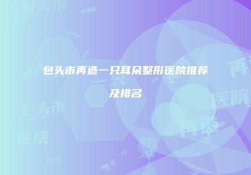 包头市再造一只耳朵整形医院推荐及排名