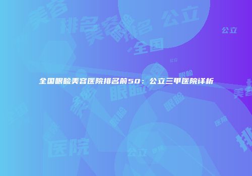 全国眼睑美容医院排名前50：公立三甲医院详析