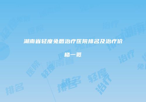 湖南省轻度兔唇治疗医院排名及治疗价格一览