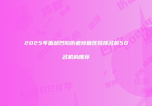 2025年面部凹陷伤疤修复医院排名前50名机构推荐
