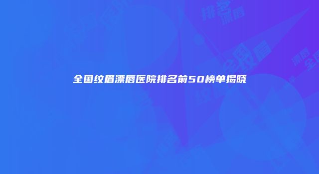 全国纹眉漂唇医院排名前50榜单揭晓