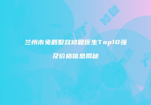 兰州市兔唇整容修复医生Top10强及价格信息揭秘