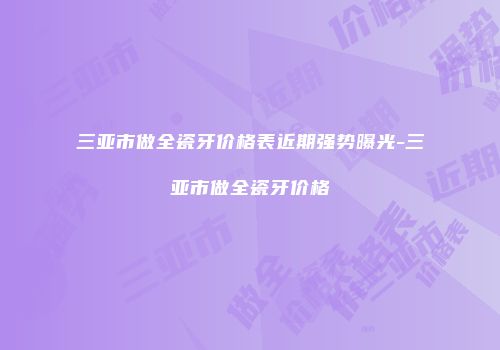 三亚市做全瓷牙价格表近期强势曝光-三亚市做全瓷牙价格